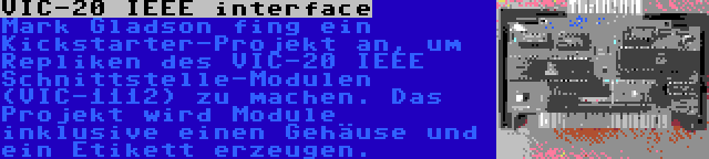 VIC-20 IEEE interface | Mark Gladson fing ein Kickstarter-Projekt an, um Repliken des VIC-20 IEEE Schnittstelle-Modulen (VIC-1112) zu machen. Das Projekt wird Module inklusive einen Gehäuse und ein Etikett erzeugen.