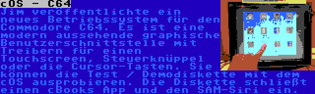 cOS - C64 | Jim veröffentlichte ein neues Betriebssystem für den Commodore C64. Es ist eine modern aussehende graphische Benutzerschnittstelle mit Treibern für einen Touchscreen, Steuerknüppel oder die Cursor-Tasten. Sie können die Test / Demodiskette mit dem cOS ausprobieren. Die Diskette schließt einen cBooks App und den SAM-Siri ein.