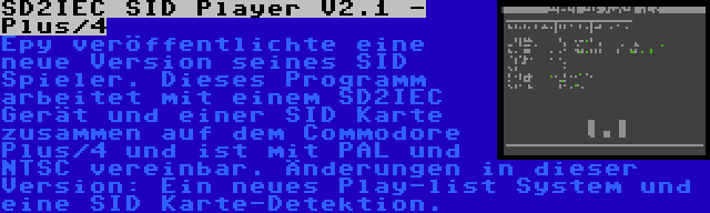 SD2IEC SID Player V2.1 - Plus/4 | Epy veröffentlichte eine neue Version seines SID Spieler. Dieses Programm arbeitet mit einem SD2IEC Gerät und einer SID Karte zusammen auf dem Commodore Plus/4 und ist mit PAL und NTSC vereinbar. Änderungen in dieser Version: Ein neues Play-list System und eine SID Karte-Detektion.