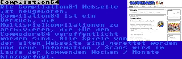 Compilation64 | Die Compilation64 Webseite ist neugeboren. Compilation64 ist ein Versuch, die Multispielkompilationen zu archivieren, die für den Commodore64 veröffentlicht worden sind. Alle Spiele von der alten Webseite sind gerettet worden und neue Information / Scans wird im Laufe der kommenden Wochen / Monate hinzugefügt.