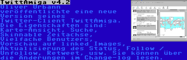 TwittAmiga v4.2 | Oliver Urbann veröffentlichte eine neue Version seines Twitter-Client TwittAmiga. Die Eigenschaften sind: Karte-Ansicht, Suche, Skinnable Zeitachse, Vielfache Benutzers, Vorschau auf linked Images, Aktualisierung des Status, Follow / Unfollow, Retweet, usw. Sie können über die Änderungen im Change-log lesen.