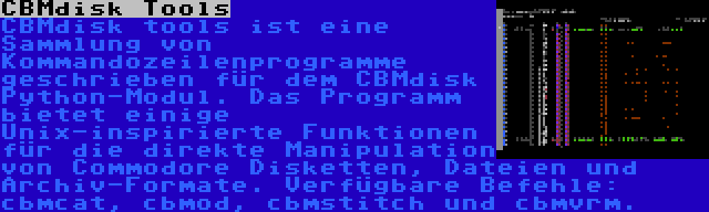 CBMdisk Tools | CBMdisk tools ist eine Sammlung von Kommandozeilenprogramme geschrieben für dem CBMdisk Python-Modul. Das Programm bietet einige Unix-inspirierte Funktionen für die direkte Manipulation von Commodore Disketten, Dateien und Archiv-Formate. Verfügbare Befehle: cbmcat, cbmod, cbmstitch und cbmvrm.