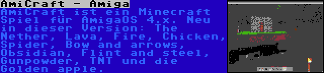 AmiCraft - Amiga | AmiCraft ist ein Minecraft Spiel für AmigaOS 4.x. Neu in dieser Version: The Nether, Lava, Fire, Chicken, Spider, Bow and arrows, Obsidian, Flint and steel, Gunpowder, TNT und die Golden apple.