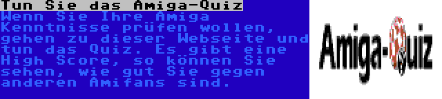 Tun Sie das Amiga-Quiz | Wenn Sie Ihre Amiga Kenntnisse prüfen wollen, gehen zu dieser Webseite und tun das Quiz. Es gibt eine High Score, so können Sie sehen, wie gut Sie gegen anderen Amifans sind.