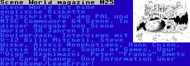 Scene World magazine #25 | Scene World ist eine englische Diskette Zeitschrift für den PAL und NTSC Commodore 64 Szene. In dieser Ausgabe von Scene World: 30 Jahren II Boulderdash. Interviews mit V-12 Billy Mitchell, Steve Wiebe, Alexis Neophytides, Hank Chien, Richie Knucklez, Sound of Games, Uğur Vigo Özyılmazel, Peter Franky Smets und Cary Chaney. Und Information über RetroKomp/LoadError!