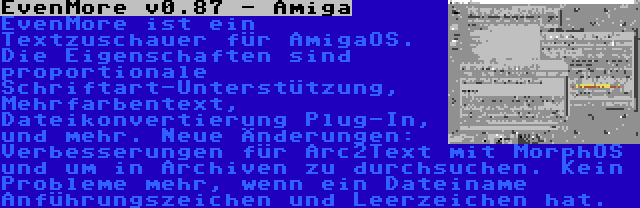 EvenMore v0.87 - Amiga | EvenMore ist ein Textzuschauer für AmigaOS. Die Eigenschaften sind proportionale Schriftart-Unterstützung, Mehrfarbentext, Dateikonvertierung Plug-In, und mehr. Neue Änderungen: Verbesserungen für Arc2Text mit MorphOS und um in Archiven zu durchsuchen. Kein Probleme mehr, wenn ein Dateiname Anführungszeichen und Leerzeichen hat.