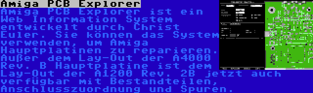 Amiga PCB Explorer | Amiga PCB Explorer ist ein Web Information System entwickelt durch Christ Euler. Sie können das System verwenden, um Amiga Hauptplatinen zu reparieren. Außer dem Lay-Out der A4000 Rev. B Hauptplatine ist dem Lay-Out der A1200 Rev. 2B jetzt auch verfügbar mit Bestandteilen, Anschlusszuordnung und Spuren.