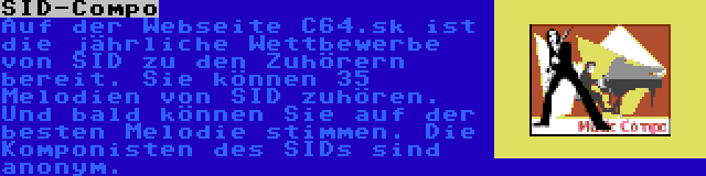 SID-Compo | Auf der Webseite C64.sk ist die jährliche Wettbewerbe von SID zu den Zuhörern bereit. Sie können 35 Melodien von SID zuhören. Und bald können Sie auf der besten Melodie stimmen. Die Komponisten des SIDs sind anonym.