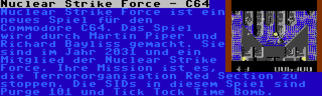 Nuclear Strike Force - C64 | Nuclear Strike Force ist ein neues Spiel für den Commodore C64. Das Spiel wird durch Martin Piper und Richard Bayliss gemacht. Sie sind im Jahr 2031 und ein Mitglied der Nuclear Strike Force. Ihre Mission ist es, die Terrororganisation Red Section zu stoppen. Die SIDs in diesem Spiel sind Purge 101 und Tick Tock Time Bomb.