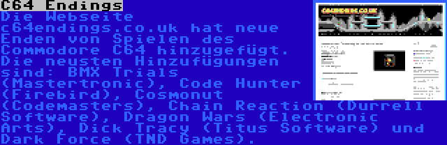 C64 Endings | Die Webseite c64endings.co.uk hat neue Enden von Spielen des Commodore C64 hinzugefügt. Die neusten Hinzufügungen sind: BMX Trials (Mastertronic), Code Hunter (Firebird), Cosmonut (Codemasters), Chain Reaction (Durrell Software), Dragon Wars (Electronic Arts), Dick Tracy (Titus Software) und Dark Force (TND Games).