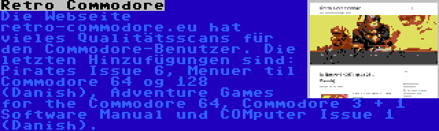 Retro Commodore | Die Webseite retro-commodore.eu hat vieles Qualitätsscans für den Commodore-Benutzer. Die letzten Hinzufügungen sind: Pirates Issue 6, Menuer til Commodore 64 og 128 (Danish), Adventure Games for the Commodore 64, Commodore 3 + 1 Software Manual und COMputer Issue 1 (Danish).