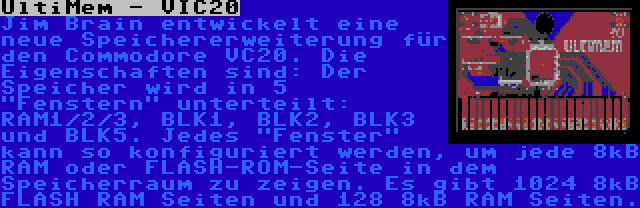 UltiMem - VIC20 | Jim Brain entwickelt eine neue Speichererweiterung für den Commodore VC20. Die Eigenschaften sind: Der Speicher wird in 5 Fenstern unterteilt: RAM1/2/3, BLK1, BLK2, BLK3 und BLK5. Jedes Fenster kann so konfiguriert werden, um jede 8kB RAM oder FLASH-ROM-Seite in dem Speicherraum zu zeigen. Es gibt 1024 8kB FLASH RAM Seiten und 128 8kB RAM Seiten.