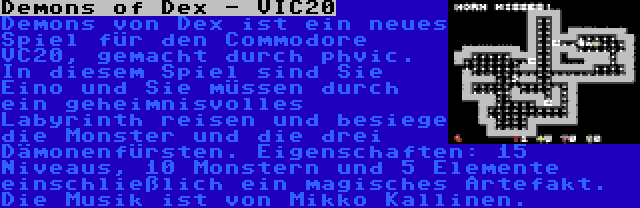 Demons of Dex - VIC20 | Demons von Dex ist ein neues Spiel für den Commodore VC20, gemacht durch phvic. In diesem Spiel sind Sie Eino und Sie müssen durch ein geheimnisvolles Labyrinth reisen und besiege die Monster und die drei Dämonenfürsten. Eigenschaften: 15 Niveaus, 10 Monstern und 5 Elemente einschließlich ein magisches Artefakt. Die Musik ist von Mikko Kallinen.