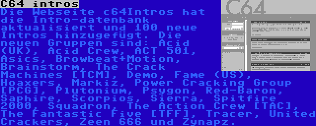 C64 intros | Die Webseite c64Intros hat die Intro-datenbank aktualisiert und 100 neue Intros hinzugefügt. Die neuen Gruppen sind: Acid (UK), Acid Crew, ACT 501, Asics, Browbeat+Motion, Brainstorm, The Crack Machines [TCM], Demo, Fame (US), Hoaxers, Markiz, Power Cracking Group [PCG], Plutonium, Psygon, Red-Baron, Saphire, Scorpios, Sierra, Spitfire 2000, Squadron, The Action Crew [TAC], The Fantastic Five [TFF], Tracer, United Crackers, Zeen 666 und Zynapz.