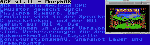 ACE v1.11 - MorphOS | ACE ist ein Amstrad CPC Emulator gemacht durch Philippe Rimauro. Der Emulator wird in der Sprache C geschrieben, und der GUI beruht auf MUI 4. Die Änderungen in dieser Version sind: Verbesserungen für den Rahmen-Emulation, Kassette Konfigurationsmenü, Snapshot-Lader und Breakpoints.