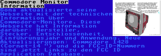 Commodore Monitor Information | Gona aktualisierte seine Webseite mit der technischen Information über Commodore-Monitore. Diese Webseite hat Information darüber: Hersteller, Stecker, Entschlossenheit, Einführungsjahr und Anwendung. Neue Aktualisierungen: Commodore 1428 (Cornet-14 ) und die FCC-ID-Nummern sind jetzt Links zu den FCC ID Application Database.