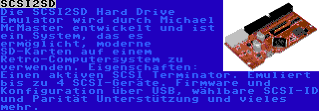 SCSI2SD | Die SCSI2SD Hard Drive Emulator wird durch Michael McMaster entwickelt und ist ein System, das es ermöglicht, moderne SD-Karten auf einem Retro-Computersystem zu verwenden. Eigenschaften: Einen aktiven SCSI Terminator. Emuliert bis zu 4 SCSI-Geräte. Firmware und Konfiguration über USB, wählbare SCSI-ID und Parität Unterstützung und vieles mehr.