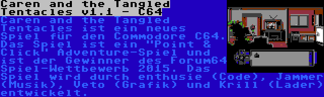 Caren and the Tangled Tentacles v1.1 - C64 | Caren and the Tangled Tentacles ist ein neues Spiel für den Commodore C64. Das Spiel ist ein Point & Click Adventure-Spiel und ist der Gewinner des Forum64 Spiel-Wettbewerb 2015. Das Spiel wird durch enthusie (Code), Jammer (Musik), Veto (Grafik) und Krill (Lader) entwickelt.