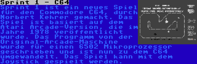 Sprint 1 - C64 | Sprint 1 ist ein neues Spiel für den Commodore C64, durch Norbert Kehrer gemacht. Das Spiel ist basiert auf dem Atari Arcade-Version, die im Jahre 1978 veröffentlicht wurde. Das Programm von der Original-Arcade-Maschine wurde für einen 6502 Mikroprozessor geschrieben und ist nun zu dem C64 umgewandelt. Das Spiel kann mit dem Joystick gespielt werden.