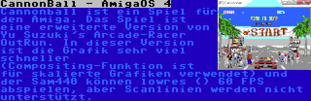 CannonBall - AmigaOS 4 | Cannonball ist ein Spiel für den Amiga. Das Spiel ist eine erweiterte Version von Yu Suzuki's Arcade-Racer OutRun. In dieser Version ist die Grafik sehr viel schneller (Compositing-Funktion ist für skalierte Grafiken verwendet) und der Sam440 können lowres () 60 FPS abspielen, aber Scanlinien werden nicht unterstützt.