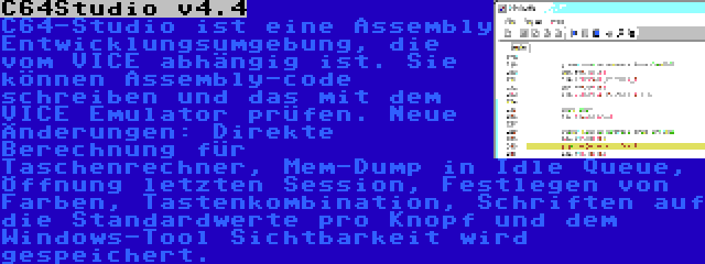 C64Studio v4.4 | C64-Studio ist eine Assembly Entwicklungsumgebung, die vom VICE abhängig ist. Sie können Assembly-code schreiben und das mit dem VICE Emulator prüfen. Neue Änderungen: Direkte Berechnung für Taschenrechner, Mem-Dump in Idle Queue, Öffnung letzten Session, Festlegen von Farben, Tastenkombination, Schriften auf die Standardwerte pro Knopf und dem Windows-Tool Sichtbarkeit wird gespeichert.