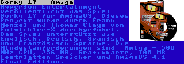 Gorky 17 - Amiga | Hyperion Entertainment veröffentlicht das Spiel Gorky 17 für AmigaOS. Dieses Projekt wurde durch Frank Menzel und Thomas Claus von Entwickler-X durchgeführt. Das Spiel unterstützt die Englisch, Deutsch, Spanisch und Französisch Sprache. Die Mindestanforderungen sind: Amiga - 500 MHz CPU, 256 MB, Grafikkarte, 700 MB Festplatten Speicher und AmigaOS 4.1 Final Edition.