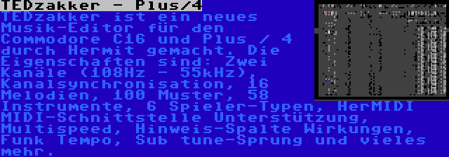 TEDzakker - Plus/4 | TEDzakker ist ein neues Musik-Editor für den Commodore C16 und Plus / 4 durch Hermit gemacht. Die Eigenschaften sind: Zwei Kanäle (108Hz - 55kHz), Kanalsynchronisation, 16 Melodien, 100 Muster, 58 Instrumente, 6 Spieler-Typen, HerMIDI MIDI-Schnittstelle Unterstützung, Multispeed, Hinweis-Spalte Wirkungen, Funk Tempo, Sub tune-Sprung und vieles mehr.