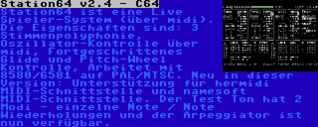 Station64 v2.4 - C64 | Station64 ist eine Live Spieler-System (über midi). Die Eigenschaften sind: 3 Stimmenpolyphonie, Oszillator-Kontrolle über midi, Fortgeschrittenes Glide und Pitch-Wheel Kontrolle, Arbeitet mit 8580/6581 auf PAL/NTSC. Neu in dieser Version: Unterstützung für hermidi MIDI-Schnittstelle und namesoft MIDI-Schnittstelle. Der Test Ton hat 2 Modi - einzelne Note / Note Wiederholungen und der Arpeggiator ist nun verfügbar.