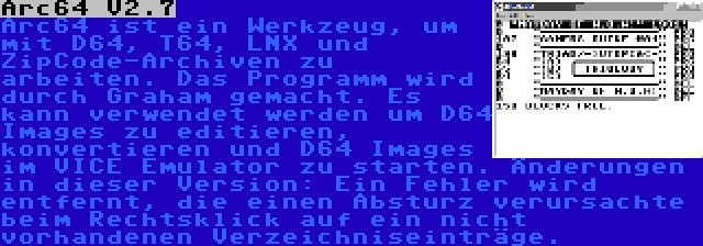 Arc64 V2.7 | Arc64 ist ein Werkzeug, um mit D64, T64, LNX und ZipCode-Archiven zu arbeiten. Das Programm wird durch Graham gemacht. Es kann verwendet werden um D64 Images zu editieren, konvertieren und D64 Images im VICE Emulator zu starten. Änderungen in dieser Version: Ein Fehler wird entfernt, die einen Absturz verursachte beim Rechtsklick auf ein nicht vorhandenen Verzeichniseinträge.