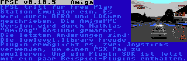 FPSE v0.10.5 - Amiga | FPSE tritt für Free Play Station Emulator ein. Es wird durch BERO und LDChen geschrieben. Die AmigaPPC Version wird durch Mathias AmiDog Roslund gemacht. Die letzten Änderungen sind: Die lowlevel.library Freude Plugin ermöglicht es, zwei Joysticks verwenden, um einen PSX Pad zu emulieren. Und ein Plugin SDK ist jetzt mit ein paar Beispiel-Plugins enthalten.