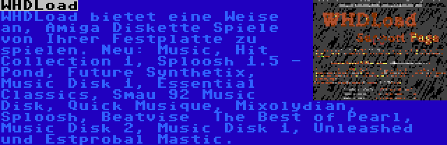 WHDLoad | WHDLoad bietet eine Weise an, Amiga Diskette Spiele von Ihrer Festplatte zu spielen. Neu: Music, Hit Collection 1, Sploosh 1.5 - Pond, Future Synthetix, Music Disk 1, Essential Classics, Smau 92 Music Disk, Quick Musique, Mixolydian, Sploosh, Beatvise  The Best of Pearl, Music Disk 2, Music Disk 1, Unleashed und Estprobal Mastic.