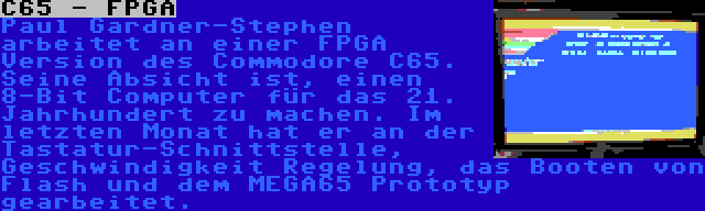 C65 - FPGA | Paul Gardner-Stephen arbeitet an einer FPGA Version des Commodore C65. Seine Absicht ist, einen 8-Bit Computer für das 21. Jahrhundert zu machen. Im letzten Monat hat er an der Tastatur-Schnittstelle, Geschwindigkeit Regelung, das Booten von Flash und dem MEGA65 Prototyp gearbeitet.