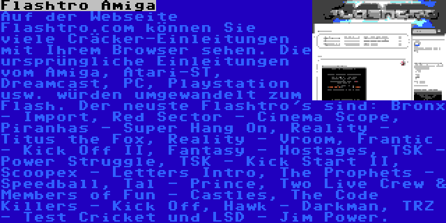 Flashtro Amiga | Auf der Webseite Flashtro.com können Sie viele Cräcker-Einleitungen mit Ihrem Browser sehen. Die ursprüngliche Einleitungen vom Amiga, Atari-ST, Dreamcast, PC, Playstation usw. würden umgewandelt zum Flash. Der neuste Flashtro's sind: Bronx - Import, Red Sector - Cinema Scope, Piranhas - Super Hang On, Reality - Titus the Fox, Reality - Vroom, Frantic - Kick Off II, Fantasy - Hostages, TSK - Power Struggle, TSK - Kick Start II, Scoopex - Letters Intro, The Prophets - Speedball, Tal - Prince, Two Live Crew & Members of Fun - Castles, The Code Killers - Kick Off, Hawk - Darkman, TRZ - Test Cricket und LSD - Jim Power.