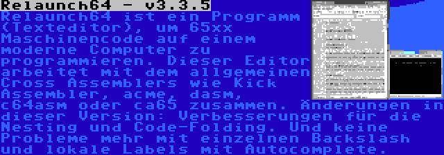 Relaunch64 - v3.3.5 | Relaunch64 ist ein Programm (Texteditor), um 65xx Maschinencode auf einem moderne Computer zu programmieren. Dieser Editor arbeitet mit dem allgemeinen Cross Assemblers wie Kick Assembler, acme, dasm, c64asm oder ca65 zusammen. Änderungen in dieser Version: Verbesserungen für die Nesting und Code-Folding. Und keine Probleme mehr mit einzelnen Backslash und lokale Labels mit Autocomplete.