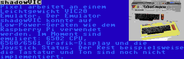 shadowVIC | Pixel arbeitet an einem Leichtgewicht VIC20 Emulator. Der Emulator shadowVIC konnte auf Low-Power-Geräten wie dem Raspberry Pi verwendet werden. Im Moment sind emuliert: 6502 CPU, 6560/6561 Grafik-Display und die Joystick Status. Der Rest beispielsweise die Tastatur und Ton sind noch nicht implementiert.