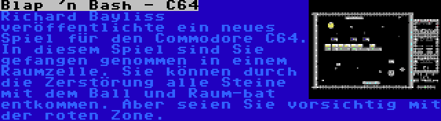 Blap 'n Bash - C64 | Richard Bayliss veröffentlichte ein neues Spiel für den Commodore C64. In diesem Spiel sind Sie gefangen genommen in einem Raumzelle. Sie können durch die Zerstörung alle Steine mit dem Ball und Raum-bat entkommen. Aber seien Sie vorsichtig mit der roten Zone.