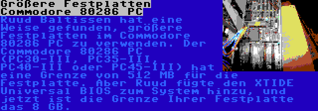 Größere Festplatten Commodore 80286 PC | Ruud Baltissen hat eine Weise gefunden, größere Festplatten im Commodore 80286 PC zu verwenden. Der Commodore 80286 PC (PC30-III, PC35-III, PC40-III oder PC45-III) hat eine Grenze von 512 MB für die Festplatte. Aber Ruud fügte den XTIDE Universal BIOS zum System hinzu, und jetzt ist die Grenze Ihrer Festplatte das 8 GB.