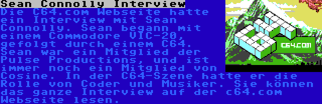 Sean Connolly Interview | Die C64.com Webseite hatte ein Interview mit Sean Connolly. Sean begann mit einem Commodore VIC-20, gefolgt durch einem C64. Sean war ein Mitglied der Pulse Productions, und ist immer noch ein Mitglied von Cosine. In der C64-Szene hatte er die Rolle von Coder und Musiker. Sie können das ganze Interview auf der c64.com Webseite lesen.