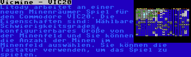 Vicmine - VIC20 | Litody arbeitet an einer neuen Minenräumer Spiel für den Commodore VIC20. Die Eigenschaften sind: Wählbare Schwierigkeitsgrades, konfigurierbares Größe von der Minenfeld und Sie können die Anzahl der Minen im Minenfeld auswählen. Sie können die Tastatur verwenden, um das Spiel zu spielen.