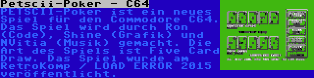 Petscii-Poker - C64 | PETSCII-Poker ist ein neues Spiel für den Commodore C64. Das Spiel wird durch Ron (Code), Shine (Grafik) und NVitia (Musik) gemacht. Die Art des Spiels ist Five Card Draw. Das Spiel wurde am RetroKomp / LOAD ERROR 2015 veröffentlicht.