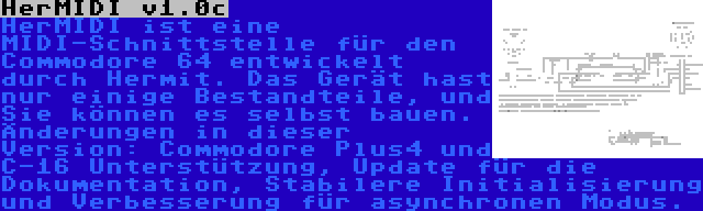 HerMIDI v1.0c | HerMIDI ist eine MIDI-Schnittstelle für den Commodore 64 entwickelt durch Hermit. Das Gerät hast nur einige Bestandteile, und Sie können es selbst bauen. Änderungen in dieser Version: Commodore Plus4 und C-16 Unterstützung, Update für die Dokumentation, Stabilere Initialisierung und Verbesserung für asynchronen Modus.