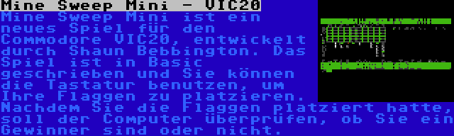 Mine Sweep Mini - VIC20 | Mine Sweep Mini ist ein neues Spiel für den Commodore VIC20, entwickelt durch Shaun Bebbington. Das Spiel ist in Basic geschrieben und Sie können die Tastatur benutzen, um Ihre Flaggen zu platzieren. Nachdem Sie die Flaggen platziert hatte, soll der Computer überprüfen, ob Sie ein Gewinner sind oder nicht.