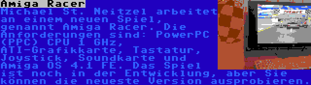 Amiga Racer | Michael St. Neitzel arbeitet an einem neuen Spiel, genannt Amiga Racer. Die Anforderungen sind: PowerPC (PPC) CPU 1 GHz, ATI-Grafikkarte, Tastatur, Joystick, Soundkarte und Amiga OS 4.1 FE. Das Spiel ist noch in der Entwicklung, aber Sie können die neueste Version ausprobieren.