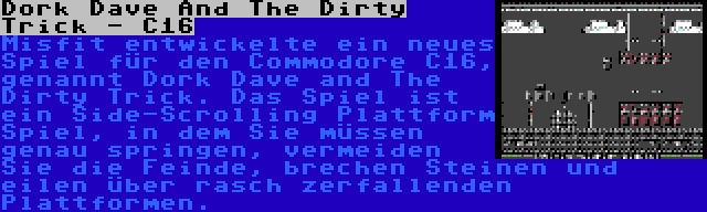 Dork Dave And The Dirty Trick - C16 | Misfit entwickelte ein neues Spiel für den Commodore C16, genannt Dork Dave and The Dirty Trick. Das Spiel ist ein Side-Scrolling Plattform Spiel, in dem Sie müssen genau springen, vermeiden Sie die Feinde, brechen Steinen und eilen über rasch zerfallenden Plattformen.