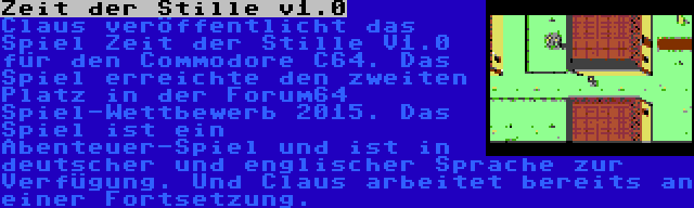 Zeit der Stille v1.0 | Claus veröffentlicht das Spiel Zeit der Stille V1.0 für den Commodore C64. Das Spiel erreichte den zweiten Platz in der Forum64 Spiel-Wettbewerb 2015. Das Spiel ist ein Abenteuer-Spiel und ist in deutscher und englischer Sprache zur Verfügung. Und Claus arbeitet bereits an einer Fortsetzung.