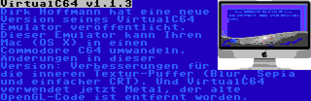 VirtualC64 v1.1.3 | Dirk Hoffmann hat eine neue Version seines VirtualC64 Emulator veröffentlicht. Dieser Emulator kann Ihren Mac (OS X) in einen Commodore C64 umwandeln. Änderungen in dieser Version: Verbesserungen für die inneren Textur-Puffer (Blur, Sepia und einfacher CRT). Und VirtualC64 verwendet jetzt Metal, der alte OpenGL-Code ist entfernt worden.