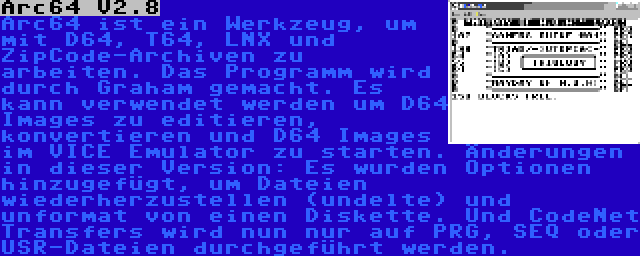 Arc64 V2.8 | Arc64 ist ein Werkzeug, um mit D64, T64, LNX und ZipCode-Archiven zu arbeiten. Das Programm wird durch Graham gemacht. Es kann verwendet werden um D64 Images zu editieren, konvertieren und D64 Images im VICE Emulator zu starten. Änderungen in dieser Version: Es wurden Optionen hinzugefügt, um Dateien wiederherzustellen (undelte) und unformat von einen Diskette. Und CodeNet Transfers wird nun nur auf PRG, SEQ oder USR-Dateien durchgeführt werden.