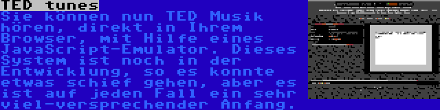 TED tunes | Sie können nun TED Musik hören, direkt in Ihrem Browser, mit Hilfe eines JavaScript-Emulator. Dieses System ist noch in der Entwicklung, so es konnte etwas schief gehen, aber es ist auf jeden Fall ein sehr viel-versprechender Anfang.