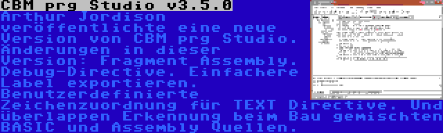 CBM prg Studio v3.5.0 | Arthur Jordison veröffentlichte eine neue Version von CBM prg Studio. Änderungen in dieser Version: Fragment Assembly. Debug-Directive. Einfachere Label exportieren. Benutzerdefinierte Zeichenzuordnung für TEXT Directive. Und überlappen Erkennung beim Bau gemischten BASIC und Assembly Quellen.