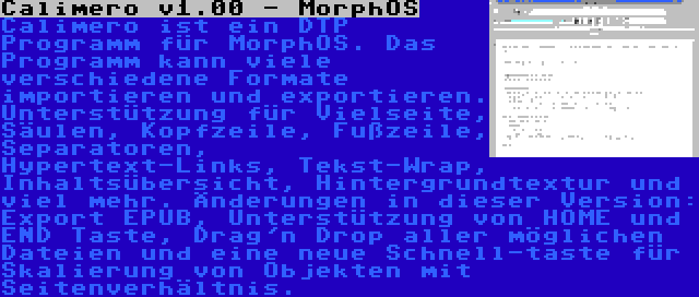 Calimero v1.00 - MorphOS | Calimero ist ein DTP Programm für MorphOS. Das Programm kann viele verschiedene Formate importieren und exportieren. Unterstützung für Vielseite, Säulen, Kopfzeile, Fußzeile, Separatoren, Hypertext-Links, Tekst-Wrap, Inhaltsübersicht, Hintergrundtextur und viel mehr. Änderungen in dieser Version: Export EPUB, Unterstützung von HOME und END Taste, Drag'n Drop aller möglichen Dateien und eine neue Schnell-taste für Skalierung von Objekten mit Seitenverhältnis.